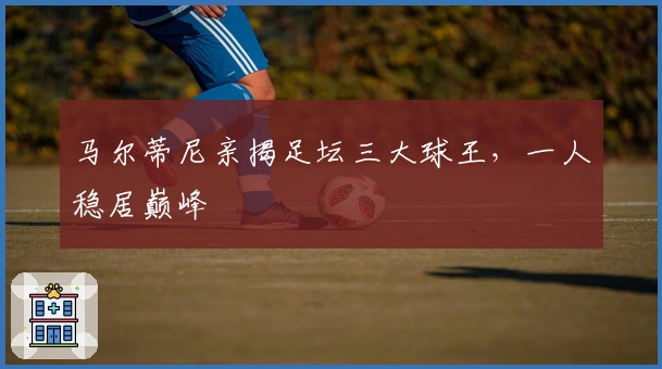 马尔蒂尼亲揭足坛三大球王，一人稳居巅峰