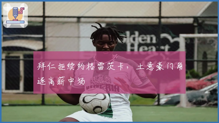 拜仁拒续约格雷茨卡，土意豪门角逐高薪中场