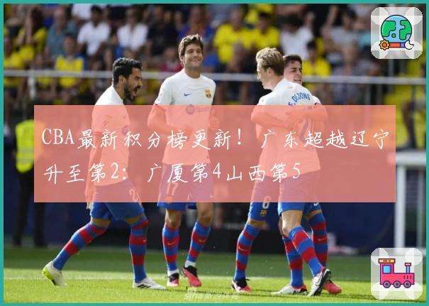 CBA最新积分榜更新！广东超越辽宁升至第2：广厦第4山西第5